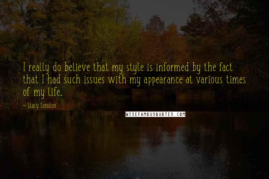 Stacy London quotes: I really do believe that my style is informed by the fact that I had such issues with my appearance at various times of my life. Stacy London quotes: I really do believe that my style is informed by the fact that I had such issues with my appearance at various times of my life.