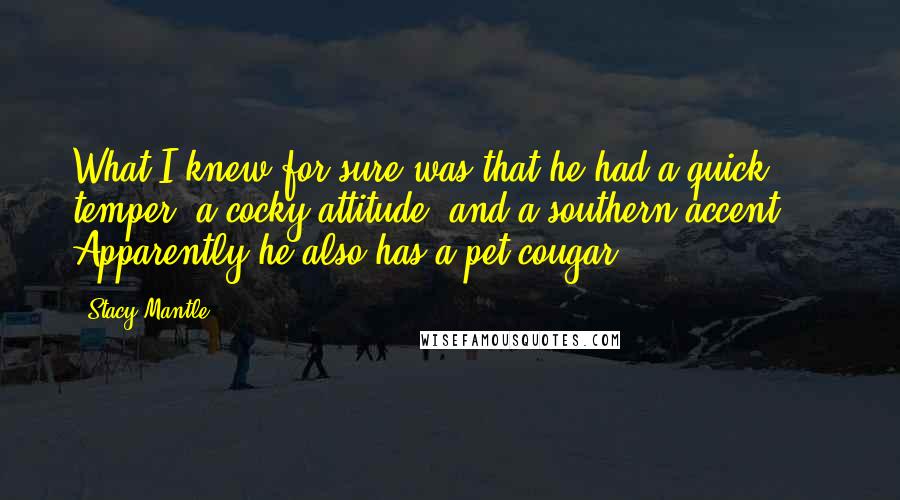 Stacy Mantle quotes: What I knew for sure was that he had a quick temper, a cocky attitude, and a southern accent ... Apparently he also has a pet cougar. Stacy Mantle quotes: What I knew for sure was that he had a quick temper, a cocky attitude, and a southern accent ... Apparently he also has a pet cougar.