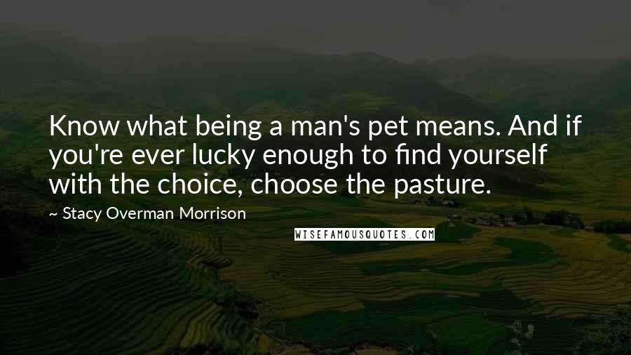 Stacy Overman Morrison quotes: Know what being a man's pet means. And if you're ever lucky enough to find yourself with the choice, choose the pasture.