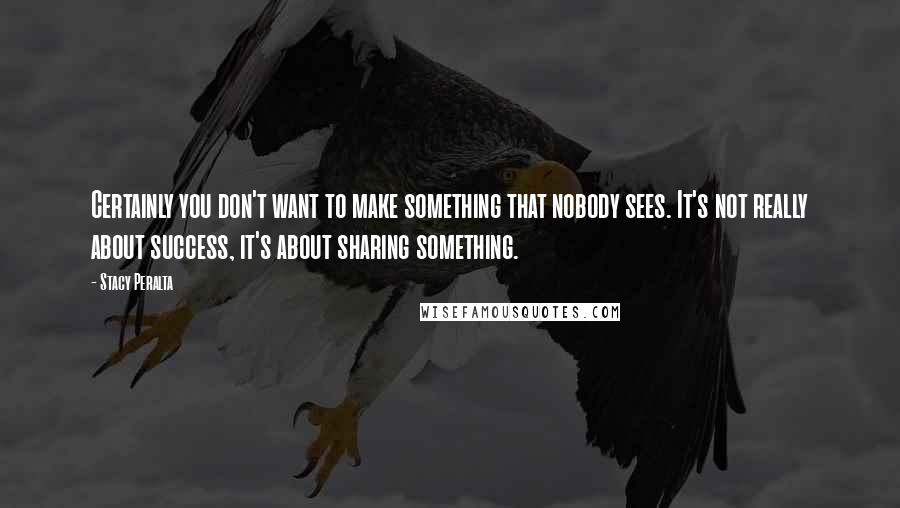 Stacy Peralta quotes: Certainly you don't want to make something that nobody sees. It's not really about success, it's about sharing something. Stacy Peralta quotes: Certainly you don't want to make something that nobody sees. It's not really about success, it's about sharing something.