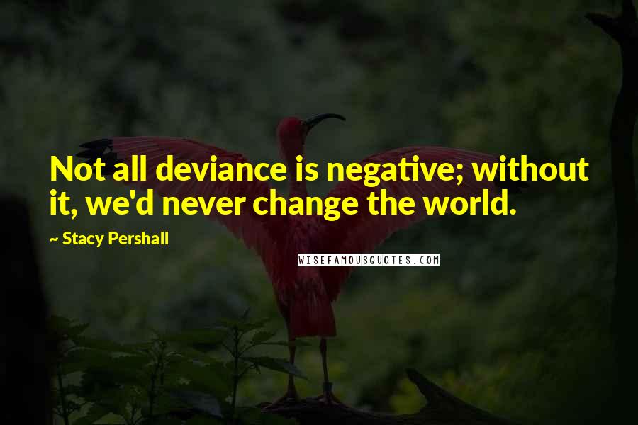 Stacy Pershall quotes: Not all deviance is negative; without it, we'd never change the world.