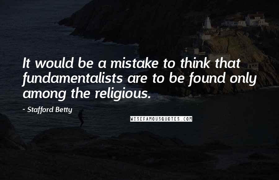 Stafford Betty quotes: It would be a mistake to think that fundamentalists are to be found only among the religious.