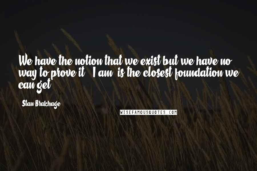 Stan Brakhage quotes: We have the notion that we exist but we have no way to prove it. 'I am' is the closest foundation we can get.