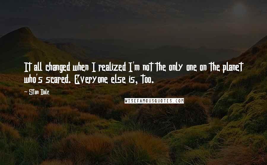 Stan Dale quotes: It all changed when I realized I'm not the only one on the planet who's scared. Everyone else is, too.