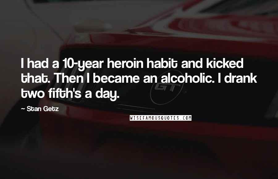Stan Getz quotes: I had a 10-year heroin habit and kicked that. Then I became an alcoholic. I drank two fifth's a day.