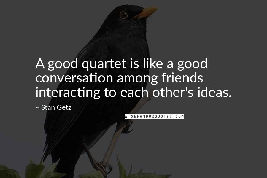 Stan Getz quotes: A good quartet is like a good conversation among friends interacting to each other's ideas.