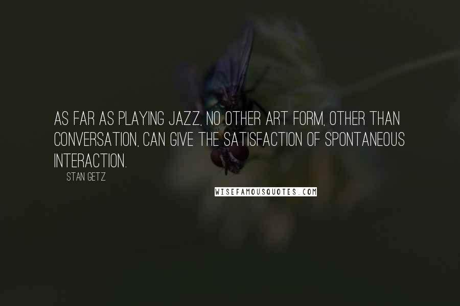 Stan Getz quotes: As far as playing jazz, no other art form, other than conversation, can give the satisfaction of spontaneous interaction.