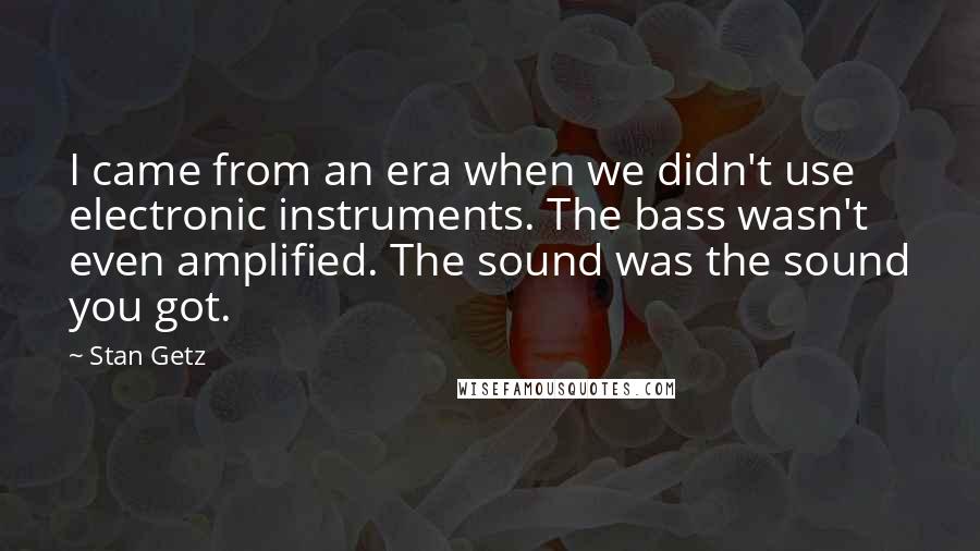 Stan Getz quotes: I came from an era when we didn't use electronic instruments. The bass wasn't even amplified. The sound was the sound you got.