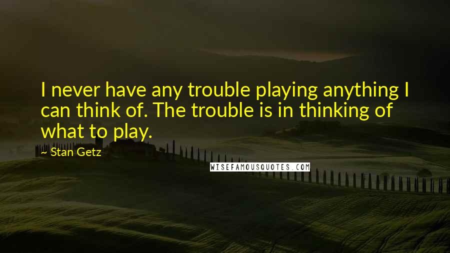 Stan Getz quotes: I never have any trouble playing anything I can think of. The trouble is in thinking of what to play.