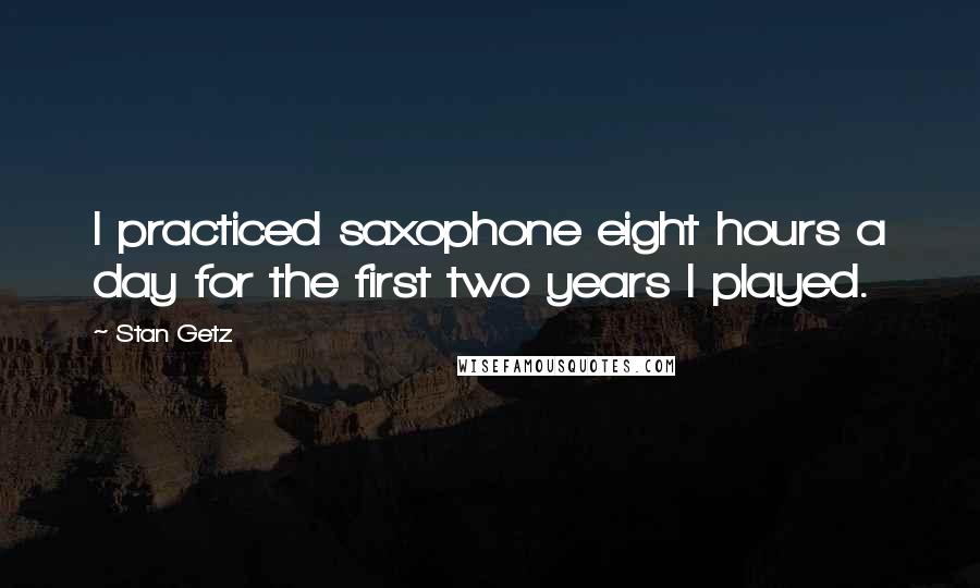 Stan Getz quotes: I practiced saxophone eight hours a day for the first two years I played.