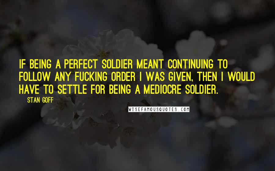 Stan Goff quotes: If being a perfect soldier meant continuing to follow any fucking order I was given, then I would have to settle for being a mediocre soldier.