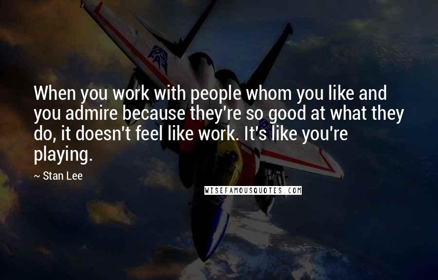 Stan Lee quotes: When you work with people whom you like and you admire because they're so good at what they do, it doesn't feel like work. It's like you're playing.