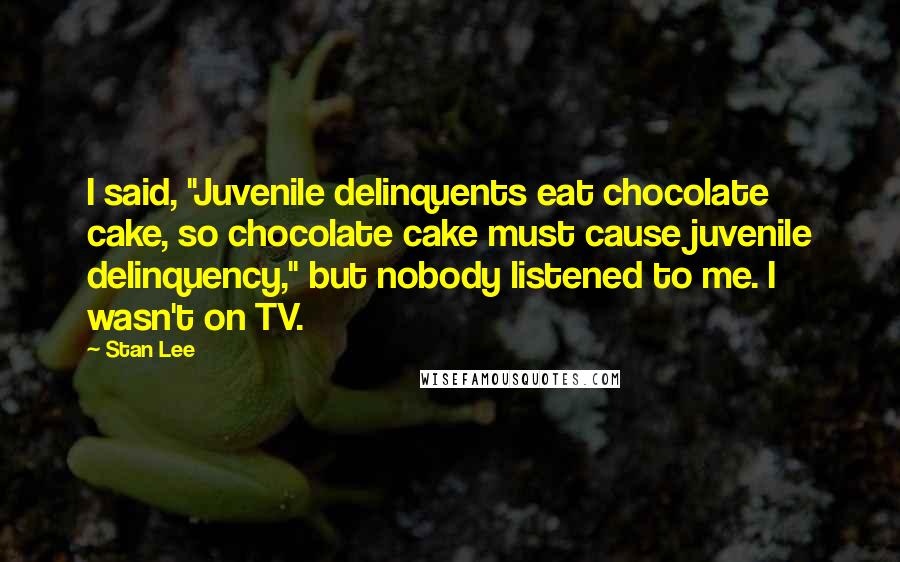 Stan Lee quotes: I said, "Juvenile delinquents eat chocolate cake, so chocolate cake must cause juvenile delinquency," but nobody listened to me. I wasn't on TV.