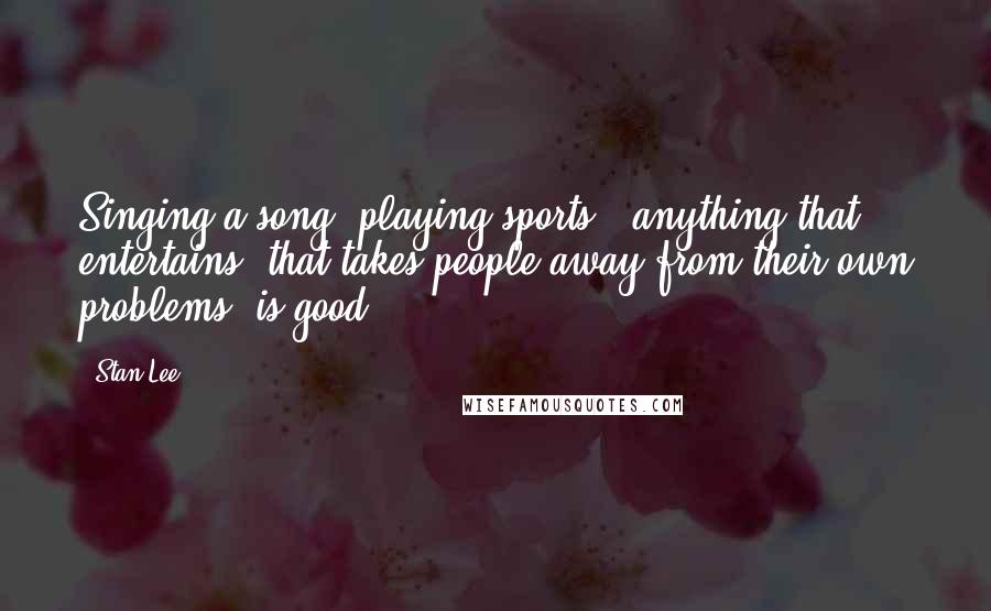 Stan Lee quotes: Singing a song, playing sports - anything that entertains, that takes people away from their own problems, is good.