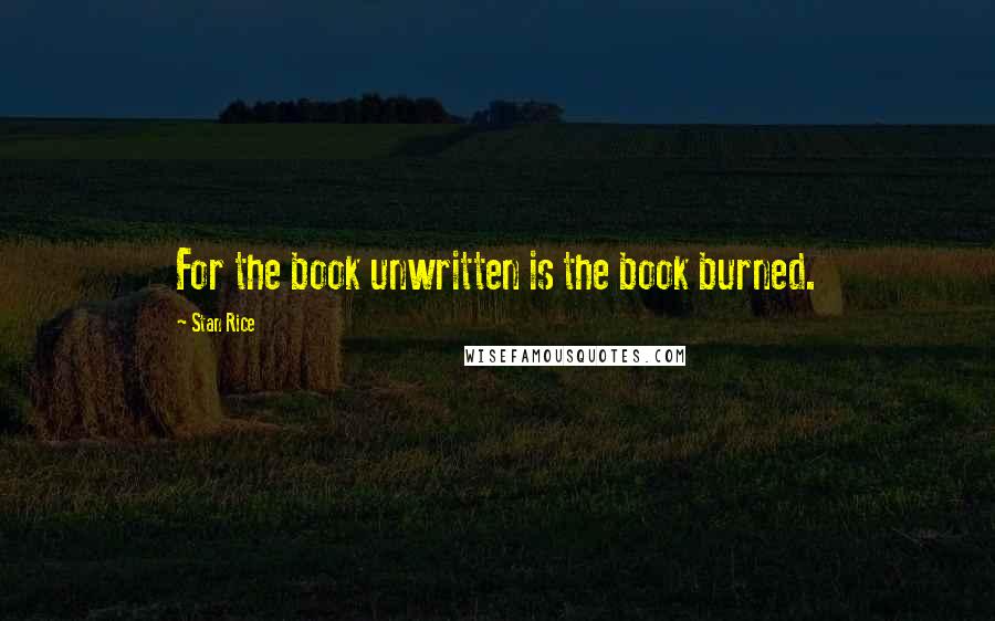 Stan Rice quotes: For the book unwritten is the book burned.