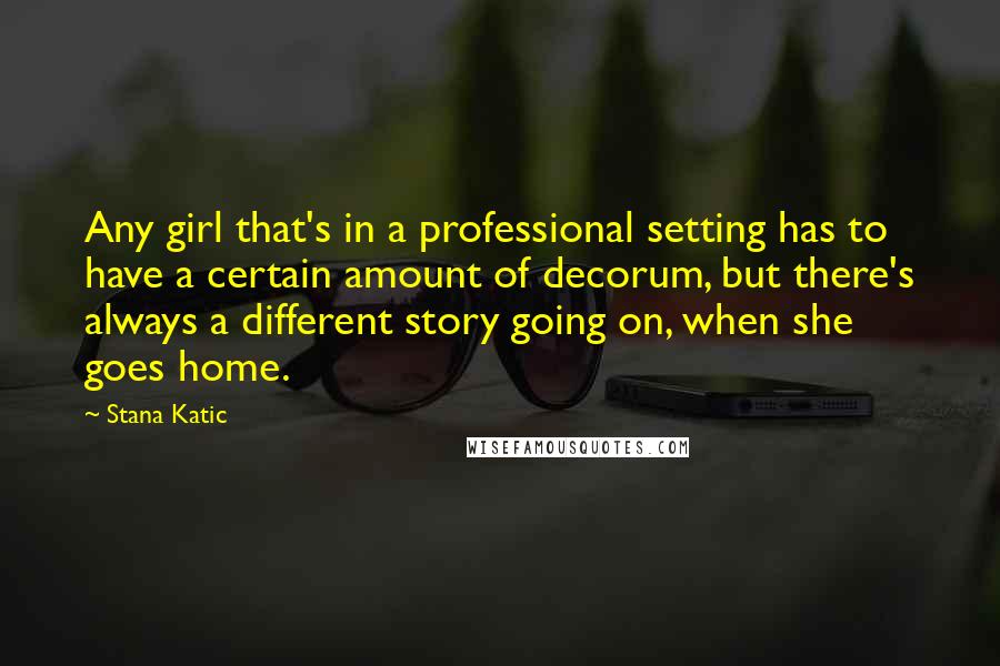 Stana Katic quotes: Any girl that's in a professional setting has to have a certain amount of decorum, but there's always a different story going on, when she goes home.