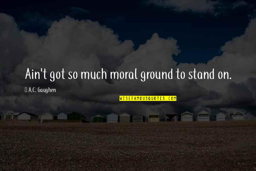 Stand Your Ground Quotes By A.C. Gaughen: Ain't got so much moral ground to stand Stand Your Ground Quotes By A.C. Gaughen: Ain't got so much moral ground to stand