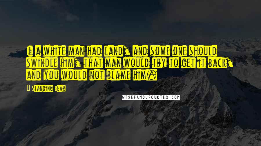 Standing Bear quotes: If a white man had land, and some one should swindle him, that man would try to get it back, and you would not blame him.