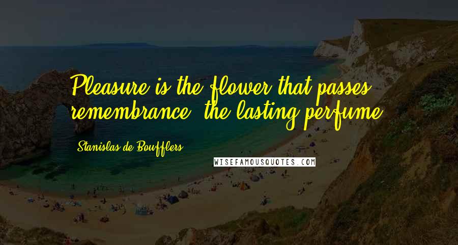 Stanislas De Boufflers quotes: Pleasure is the flower that passes; remembrance, the lasting perfume.