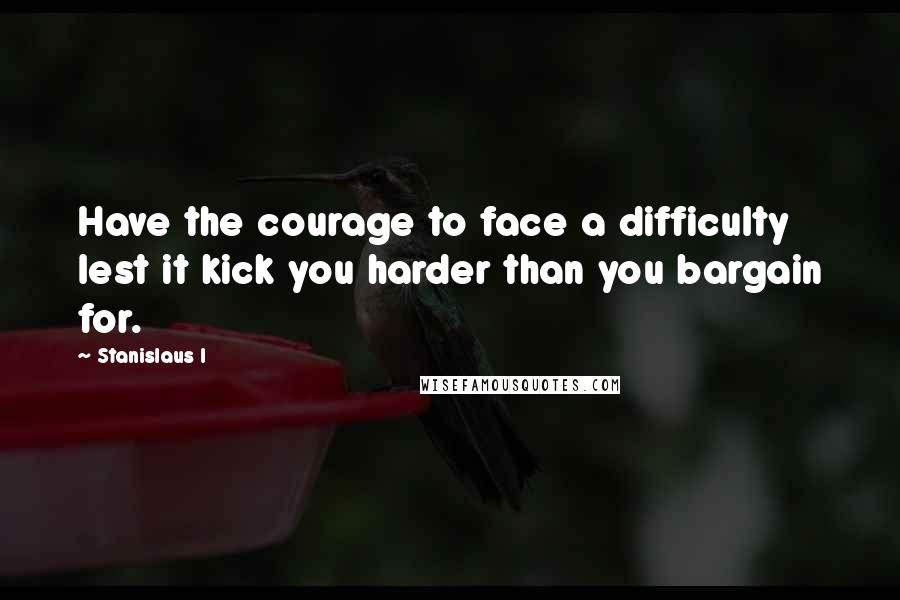 Stanislaus I quotes: Have the courage to face a difficulty lest it kick you harder than you bargain for.