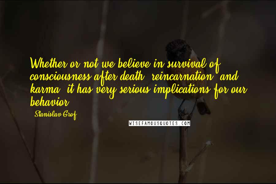 Stanislav Grof quotes: Whether or not we believe in survival of consciousness after death, reincarnation, and karma, it has very serious implications for our behavior.