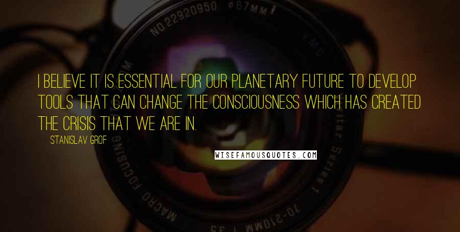 Stanislav Grof quotes: I believe it is essential for our planetary future to develop tools that can change the consciousness which has created the crisis that we are in.