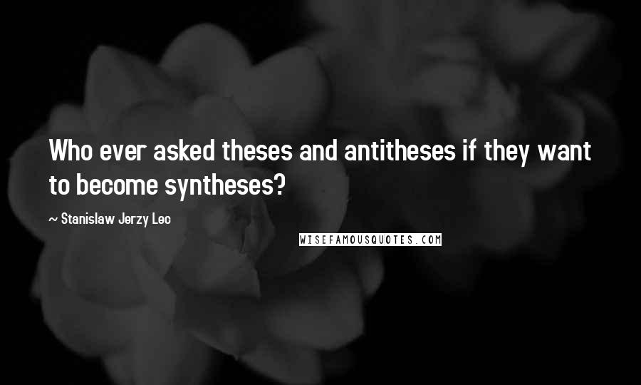 Stanislaw Jerzy Lec quotes: Who ever asked theses and antitheses if they want to become syntheses?