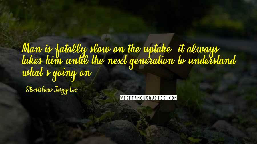 Stanislaw Jerzy Lec quotes: Man is fatally slow on the uptake; it always takes him until the next generation to understand what's going on.