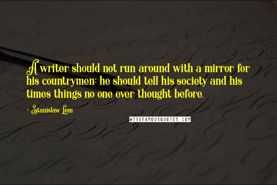 Stanislaw Lem quotes: A writer should not run around with a mirror for his countrymen; he should tell his society and his times things no one ever thought before. Stanislaw Lem quotes: A writer should not run around with a mirror for his countrymen; he should tell his society and his times things no one ever thought before.
