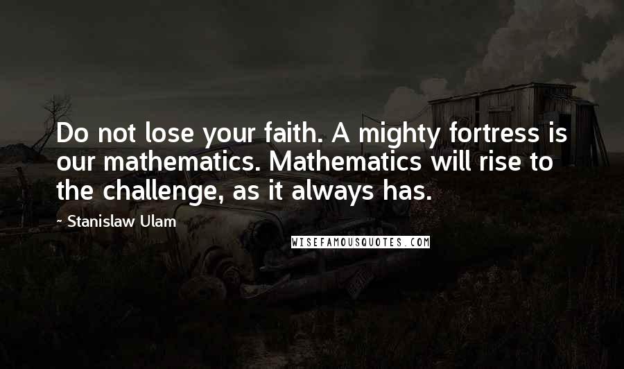 Stanislaw Ulam quotes: Do not lose your faith. A mighty fortress is our mathematics. Mathematics will rise to the challenge, as it always has. Stanislaw Ulam quotes: Do not lose your faith. A mighty fortress is our mathematics. Mathematics will rise to the challenge, as it always has.