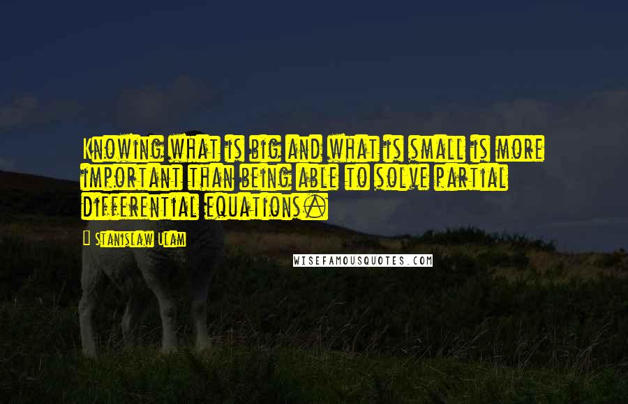 Stanislaw Ulam quotes: Knowing what is big and what is small is more important than being able to solve partial differential equations. Stanislaw Ulam quotes: Knowing what is big and what is small is more important than being able to solve partial differential equations.