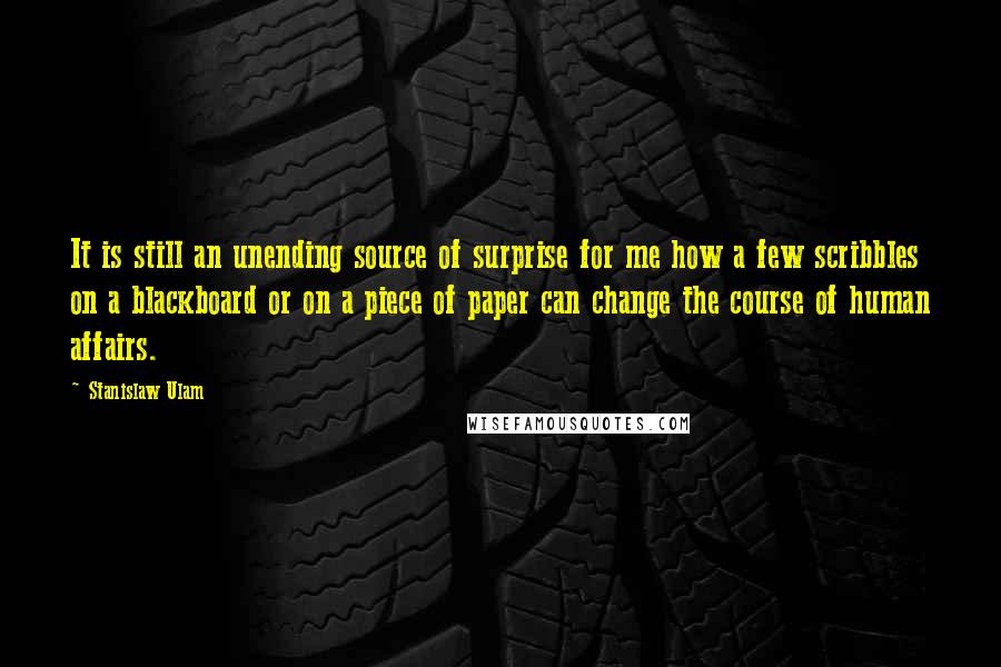 Stanislaw Ulam quotes: It is still an unending source of surprise for me how a few scribbles on a blackboard or on a piece of paper can change the course of human affairs. Stanislaw Ulam quotes: It is still an unending source of surprise for me how a few scribbles on a blackboard or on a piece of paper can change the course of human affairs.