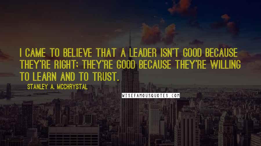 Stanley A. McChrystal quotes: I came to believe that a leader isn't good because they're right; they're good because they're willing to learn and to trust.