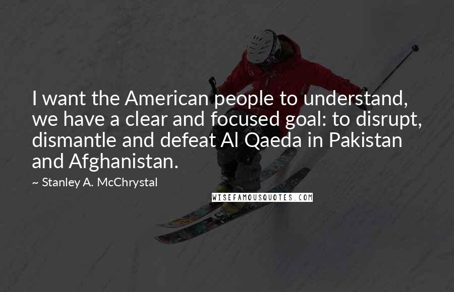 Stanley A. McChrystal quotes: I want the American people to understand, we have a clear and focused goal: to disrupt, dismantle and defeat Al Qaeda in Pakistan and Afghanistan. Stanley A. McChrystal quotes: I want the American people to understand, we have a clear and focused goal: to disrupt, dismantle and defeat Al Qaeda in Pakistan and Afghanistan.
