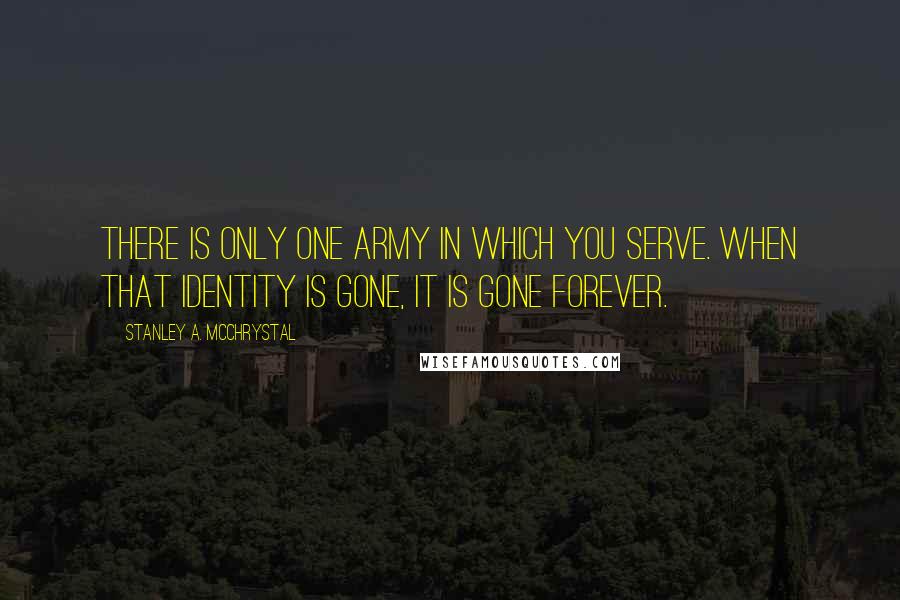 Stanley A. McChrystal quotes: There is only one Army in which you serve. When that identity is gone, it is gone forever.