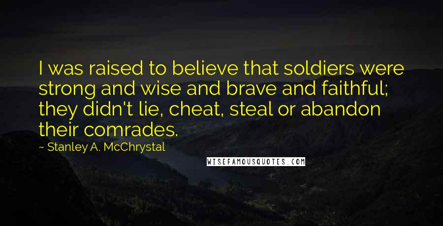 Stanley A. McChrystal quotes: I was raised to believe that soldiers were strong and wise and brave and faithful; they didn't lie, cheat, steal or abandon their comrades.
