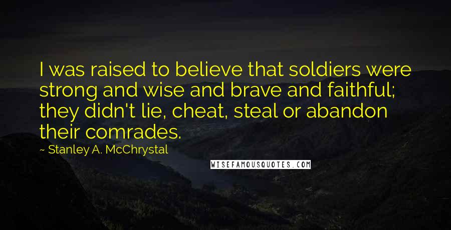 Stanley A. McChrystal quotes: I was raised to believe that soldiers were strong and wise and brave and faithful; they didn't lie, cheat, steal or abandon their comrades. Stanley A. McChrystal quotes: I was raised to believe that soldiers were strong and wise and brave and faithful; they didn't lie, cheat, steal or abandon their comrades.