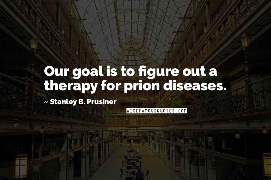 Stanley B. Prusiner quotes: Our goal is to figure out a therapy for prion diseases.
