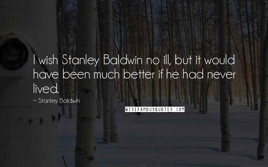 Stanley Baldwin quotes: I wish Stanley Baldwin no ill, but it would have been much better if he had never lived.