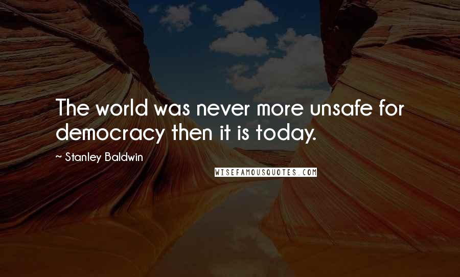 Stanley Baldwin quotes: The world was never more unsafe for democracy then it is today.