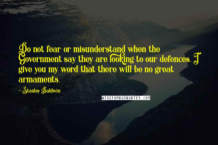 Stanley Baldwin quotes: Do not fear or misunderstand when the Government say they are looking to our defences. I give you my word that there will be no great armaments.