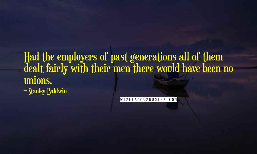 Stanley Baldwin quotes: Had the employers of past generations all of them dealt fairly with their men there would have been no unions.