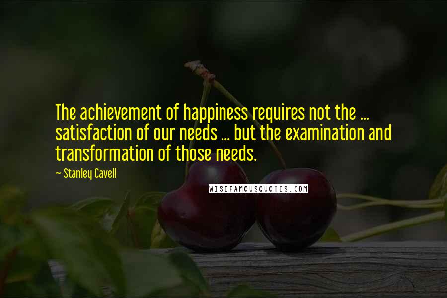 Stanley Cavell quotes: The achievement of happiness requires not the ... satisfaction of our needs ... but the examination and transformation of those needs.