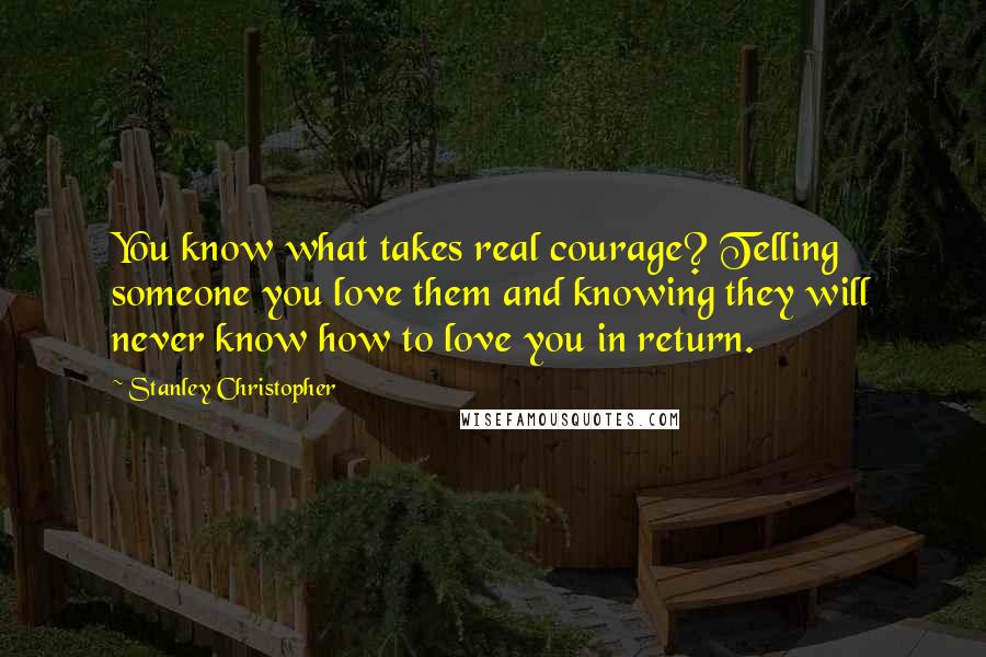 Stanley Christopher quotes: You know what takes real courage? Telling someone you love them and knowing they will never know how to love you in return.