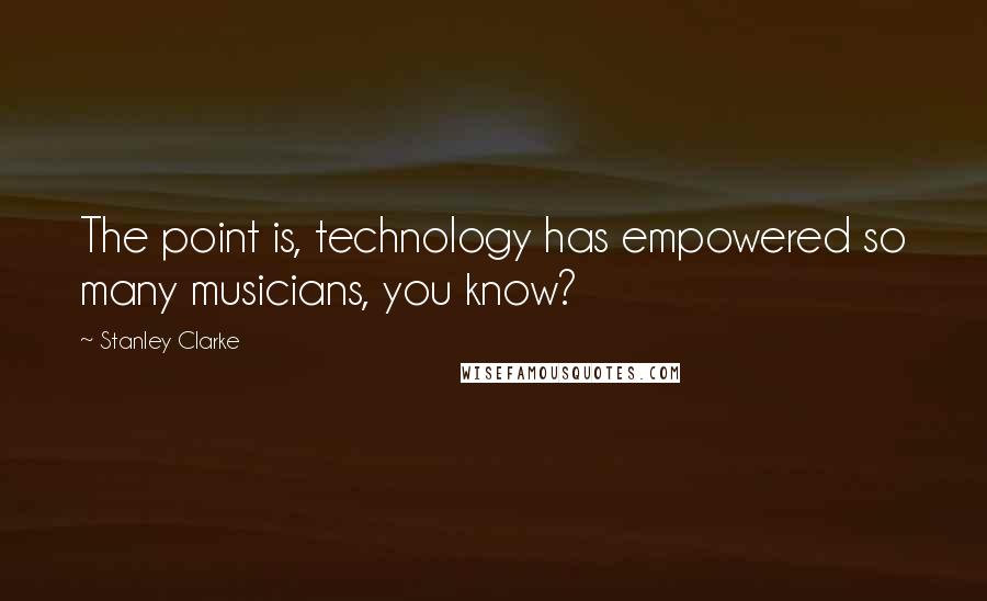 Stanley Clarke quotes: The point is, technology has empowered so many musicians, you know?