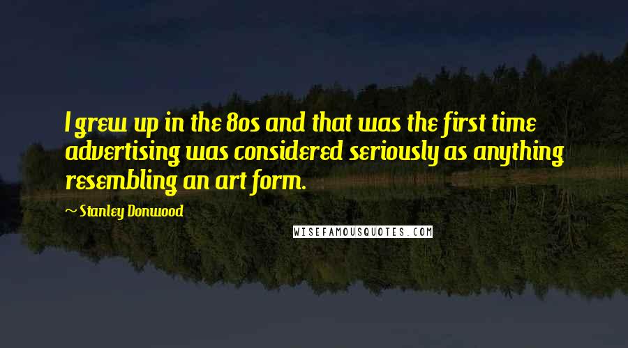 Stanley Donwood quotes: I grew up in the 80s and that was the first time advertising was considered seriously as anything resembling an art form. Stanley Donwood quotes: I grew up in the 80s and that was the first time advertising was considered seriously as anything resembling an art form.