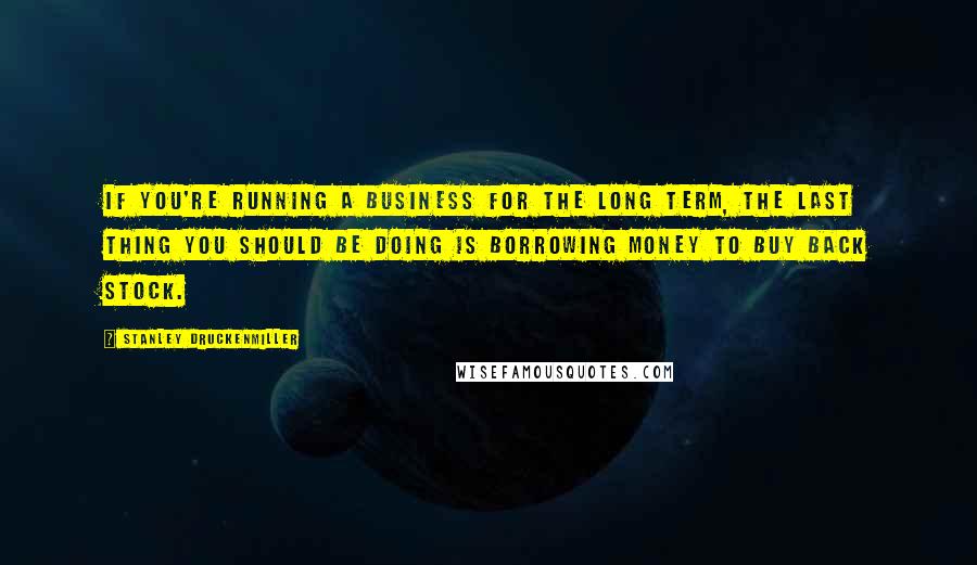 Stanley Druckenmiller quotes: If you're running a business for the long term, the last thing you should be doing is borrowing money to buy back stock.