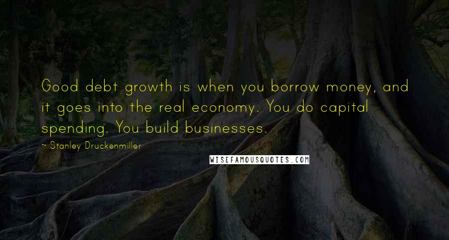 Stanley Druckenmiller quotes: Good debt growth is when you borrow money, and it goes into the real economy. You do capital spending. You build businesses.