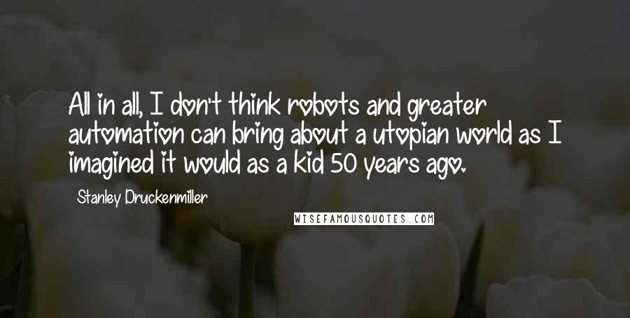 Stanley Druckenmiller quotes: All in all, I don't think robots and greater automation can bring about a utopian world as I imagined it would as a kid 50 years ago.
