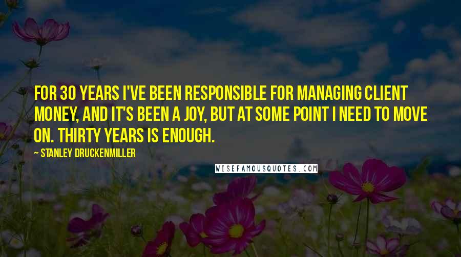 Stanley Druckenmiller quotes: For 30 years I've been responsible for managing client money, and it's been a joy, but at some point I need to move on. Thirty years is enough.